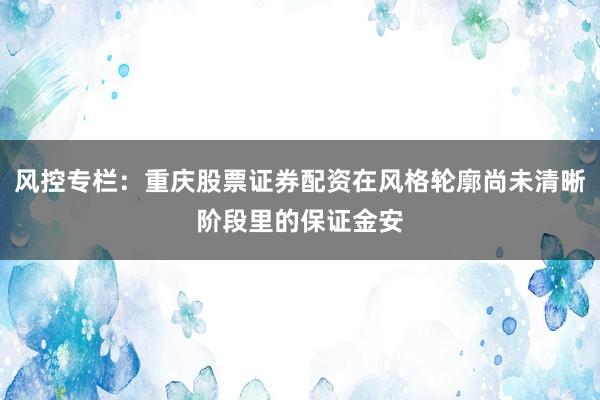 风控专栏：重庆股票证券配资在风格轮廓尚未清晰阶段里的保证金安