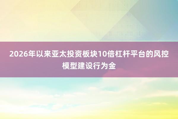 2026年以来亚太投资板块10倍杠杆平台的风控模型建设行为金