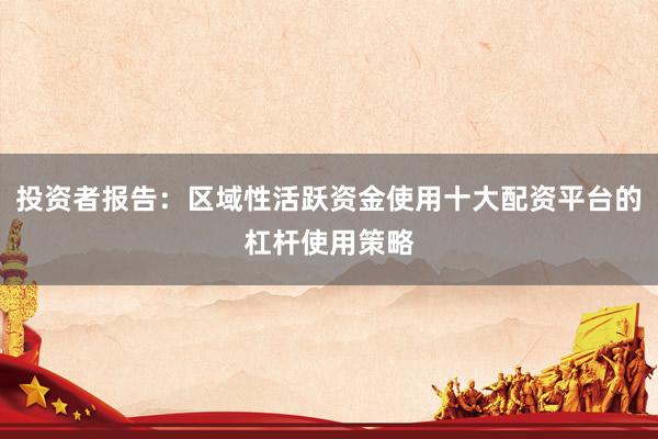 投资者报告：区域性活跃资金使用十大配资平台的杠杆使用策略