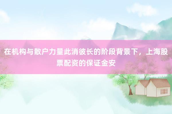 在机构与散户力量此消彼长的阶段背景下，上海股票配资的保证金安