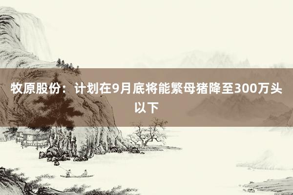 牧原股份：计划在9月底将能繁母猪降至300万头以下