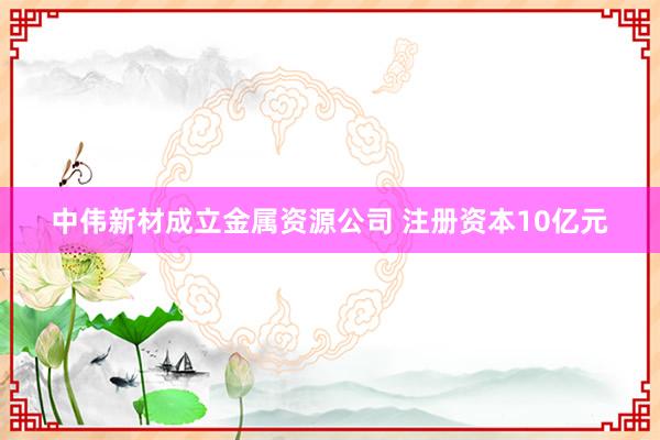 中伟新材成立金属资源公司 注册资本10亿元