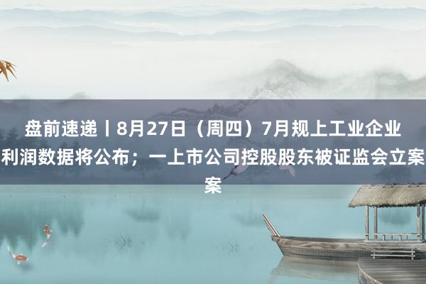盘前速递丨8月27日（周四）7月规上工业企业利润数据将公布；一上市公司控股股东被证监会立案