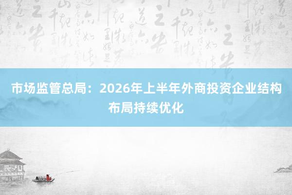 市场监管总局：2026年上半年外商投资企业结构布局持续优化
