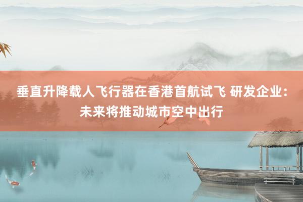 垂直升降载人飞行器在香港首航试飞 研发企业：未来将推动城市空中出行