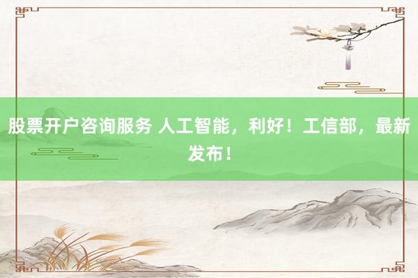 股票开户咨询服务 人工智能，利好！工信部，最新发布！