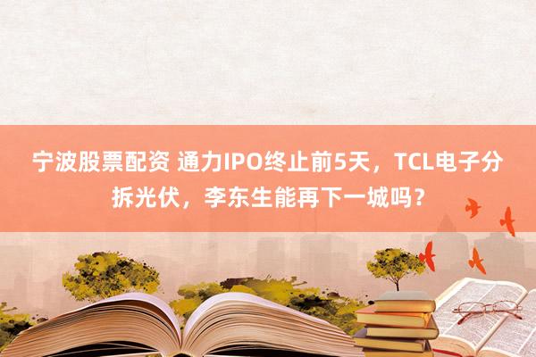 宁波股票配资 通力IPO终止前5天，TCL电子分拆光伏，李东生能再下一城吗？