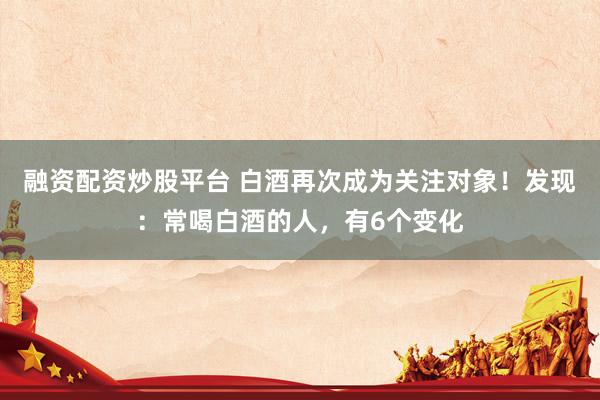 融资配资炒股平台 白酒再次成为关注对象！发现：常喝白酒的人，有6个变化