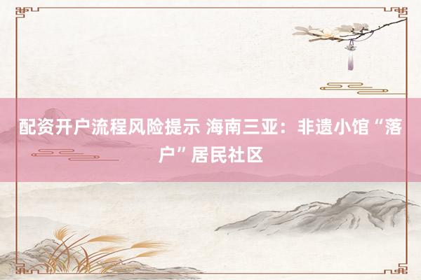 配资开户流程风险提示 海南三亚：非遗小馆“落户”居民社区