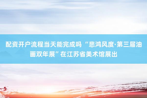 配资开户流程当天能完成吗 “悲鸿风度·第三届油画双年展”在江苏省美术馆展出