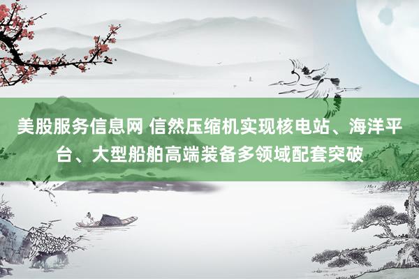 美股服务信息网 信然压缩机实现核电站、海洋平台、大型船舶高端装备多领域配套突破