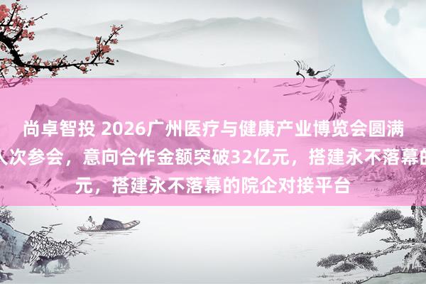 尚卓智投 2026广州医疗与健康产业博览会圆满结束——近8万人次参会，意向合作金额突破32亿元，搭建永不落幕的院企对接平台