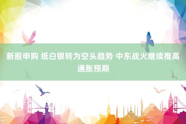 新股申购 纸白银转为空头趋势 中东战火继续推高通胀预期