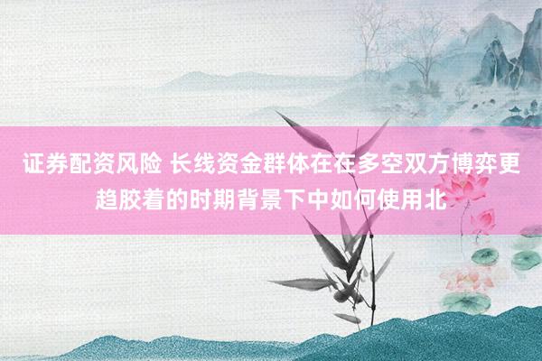 证券配资风险 长线资金群体在在多空双方博弈更趋胶着的时期背景下中如何使用北