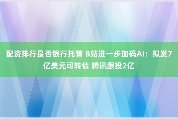 配资排行是否银行托管 B站进一步加码AI：拟发7亿美元可转债 腾讯跟投2亿