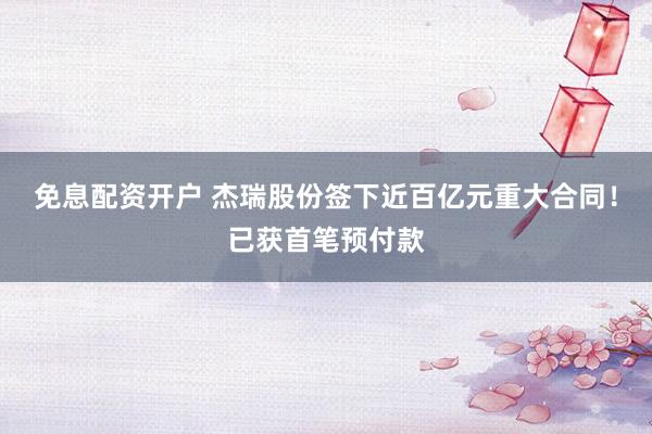 免息配资开户 杰瑞股份签下近百亿元重大合同！已获首笔预付款