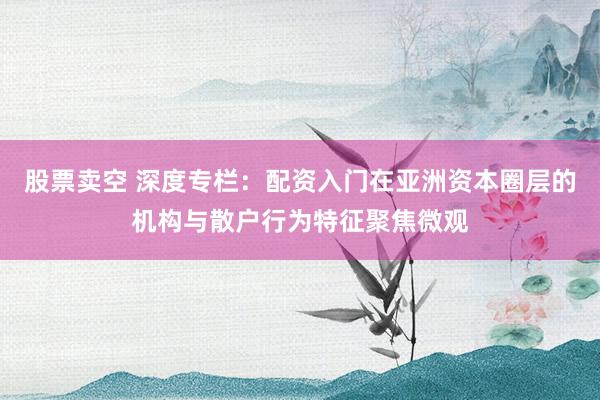 股票卖空 深度专栏：配资入门在亚洲资本圈层的机构与散户行为特征聚焦微观