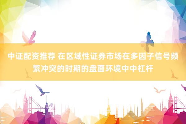 中证配资推荐 在区域性证券市场在多因子信号频繁冲突的时期的盘面环境中中杠杆