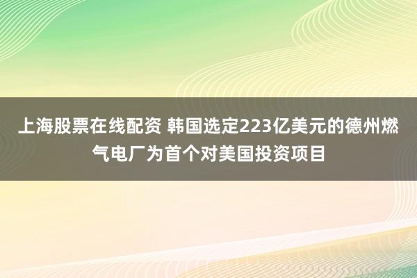 上海股票在线配资 韩国选定223亿美元的德州燃气电厂为首个对美国投资项目