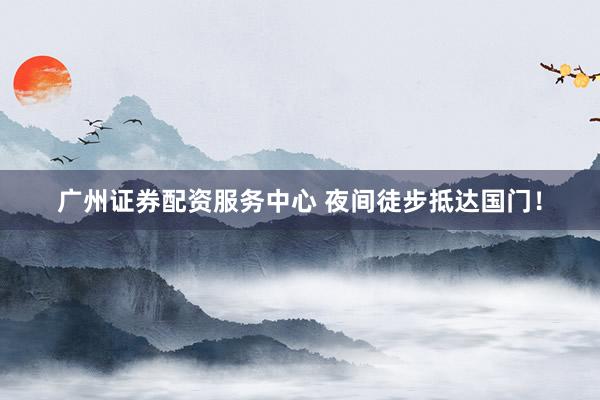 广州证券配资服务中心 夜间徒步抵达国门！