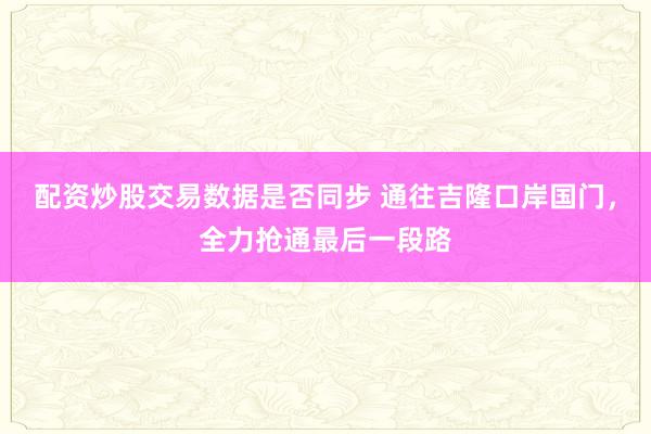 配资炒股交易数据是否同步 通往吉隆口岸国门，全力抢通最后一段路