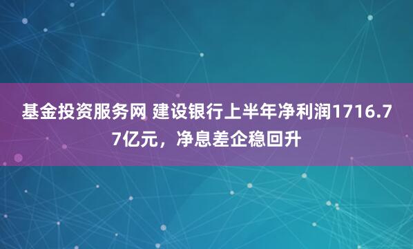 基金投资服务网 建设银行上半年净利润1716.77亿元，净息差企稳回升