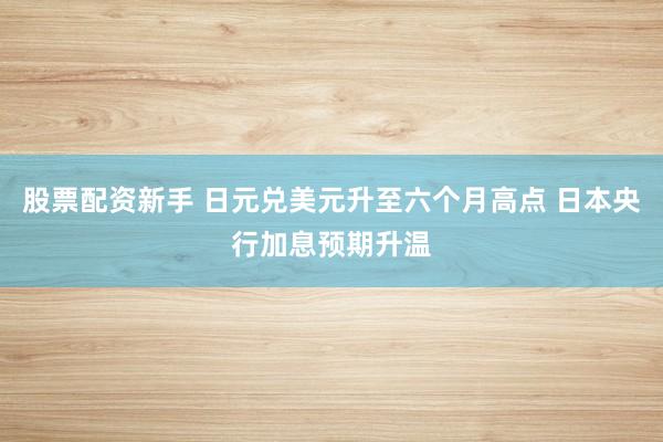 股票配资新手 日元兑美元升至六个月高点 日本央行加息预期升温
