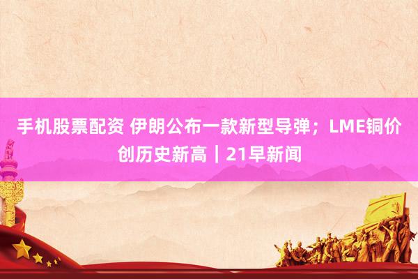 手机股票配资 伊朗公布一款新型导弹；LME铜价创历史新高｜21早新闻