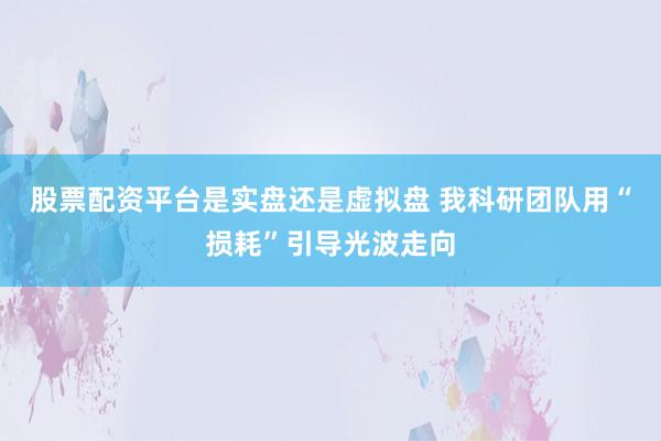 股票配资平台是实盘还是虚拟盘 我科研团队用“损耗”引导光波走向