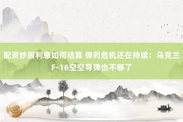 配资炒股利息如何结算 弹药危机还在持续：乌克兰F-16空空导弹也不够了