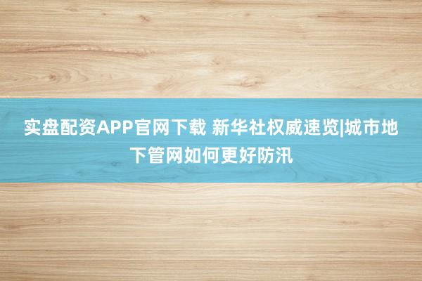 实盘配资APP官网下载 新华社权威速览|城市地下管网如何更好防汛