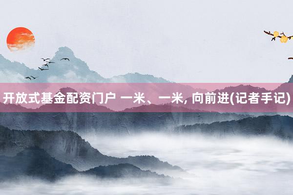 开放式基金配资门户 一米、一米, 向前进(记者手记)