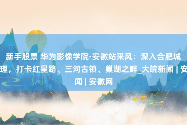 新手股票 华为影像学院·安徽站采风：深入合肥城市肌理，打卡红星路、三河古镇、巢湖之畔_大皖新闻 | 安徽网
