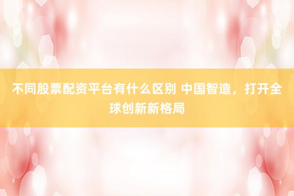 不同股票配资平台有什么区别 中国智造，打开全球创新新格局