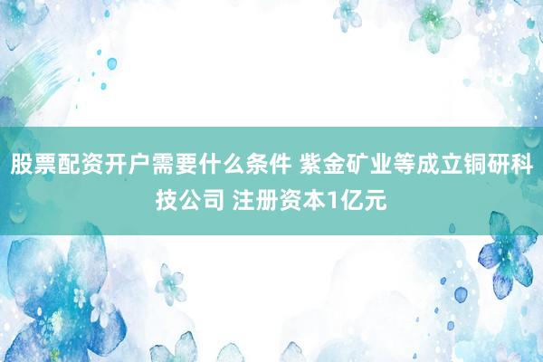 股票配资开户需要什么条件 紫金矿业等成立铜研科技公司 注册资本1亿元