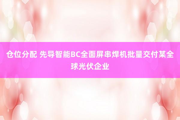 仓位分配 先导智能BC全面屏串焊机批量交付某全球光伏企业