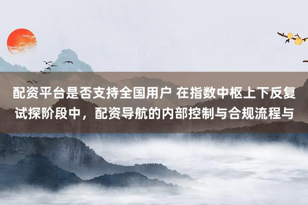 配资平台是否支持全国用户 在指数中枢上下反复试探阶段中，配资导航的内部控制与合规流程与