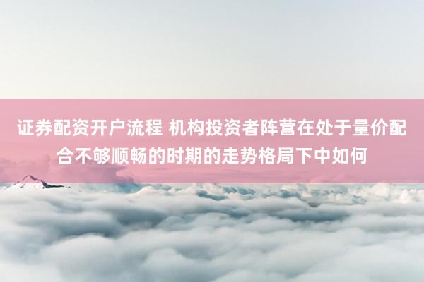 证券配资开户流程 机构投资者阵营在处于量价配合不够顺畅的时期的走势格局下中如何