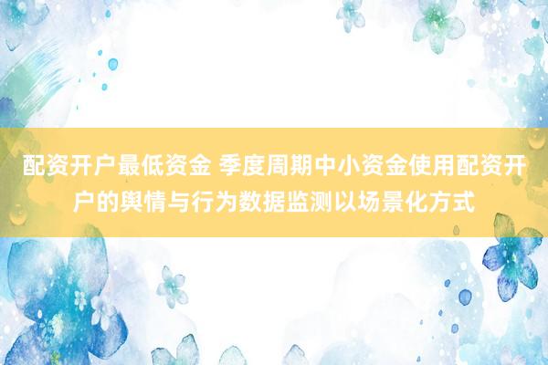 配资开户最低资金 季度周期中小资金使用配资开户的舆情与行为数据监测以场景化方式