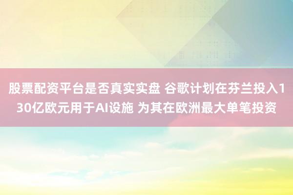 股票配资平台是否真实实盘 谷歌计划在芬兰投入130亿欧元用于AI设施 为其在欧洲最大单笔投资