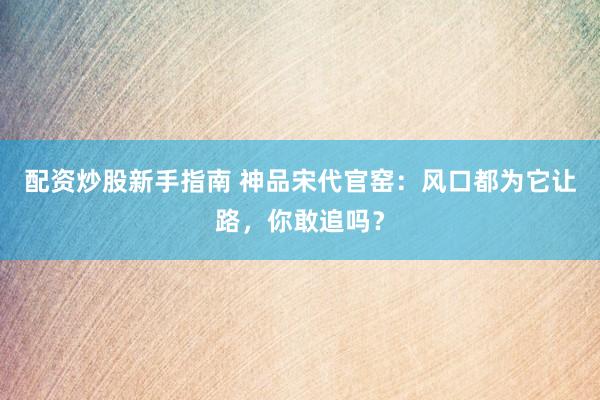 配资炒股新手指南 神品宋代官窑：风口都为它让路，你敢追吗？