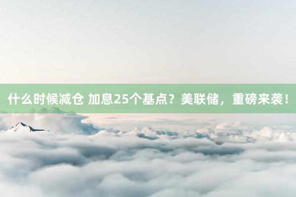 什么时候减仓 加息25个基点？美联储，重磅来袭！