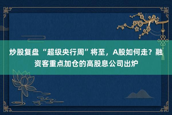 炒股复盘 “超级央行周”将至，A股如何走？融资客重点加仓的高股息公司出炉