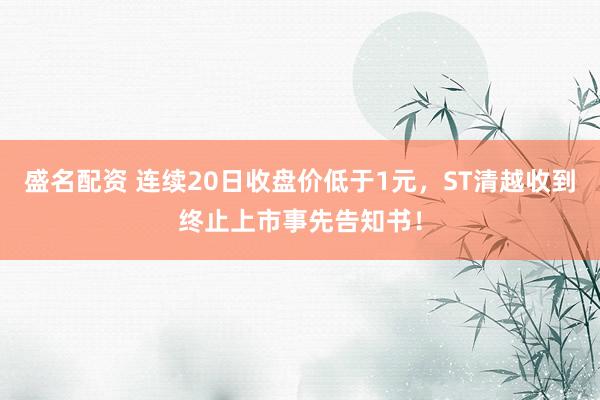 盛名配资 连续20日收盘价低于1元，ST清越收到终止上市事先告知书！