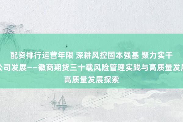配资排行运营年限 深耕风控固本强基 聚力实干护航公司发展——徽商期货三十载风险管理实践与高质量发展探索