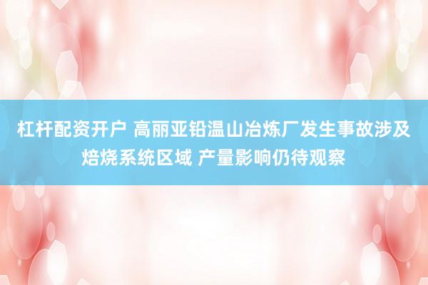 杠杆配资开户 高丽亚铅温山冶炼厂发生事故涉及焙烧系统区域 产量影响仍待观察