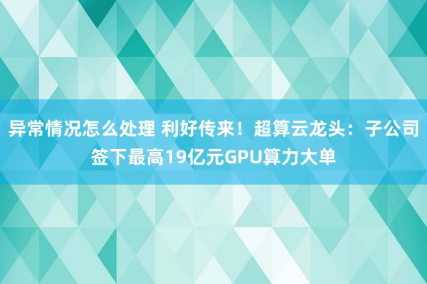异常情况怎么处理 利好传来！超算云龙头：子公司签下最高19亿元GPU算力大单
