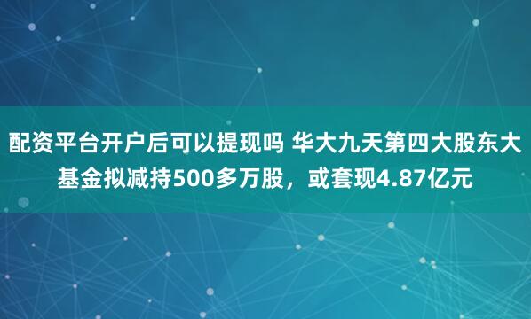 配资平台开户后可以提现吗 华大九天第四大股东大基金拟减持500多万股，或套现4.87亿元