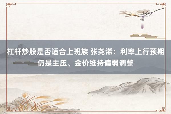杠杆炒股是否适合上班族 张尧浠：利率上行预期仍是主压、金价维持偏弱调整