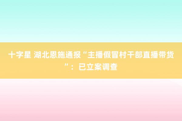 十字星 湖北恩施通报“主播假冒村干部直播带货”：已立案调查